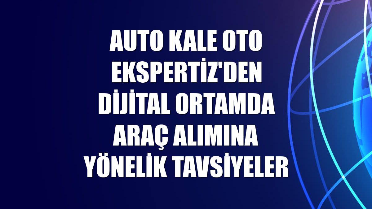 Auto Kale Oto Ekspertiz'den dijital ortamda araç alımına yönelik tavsiyeler