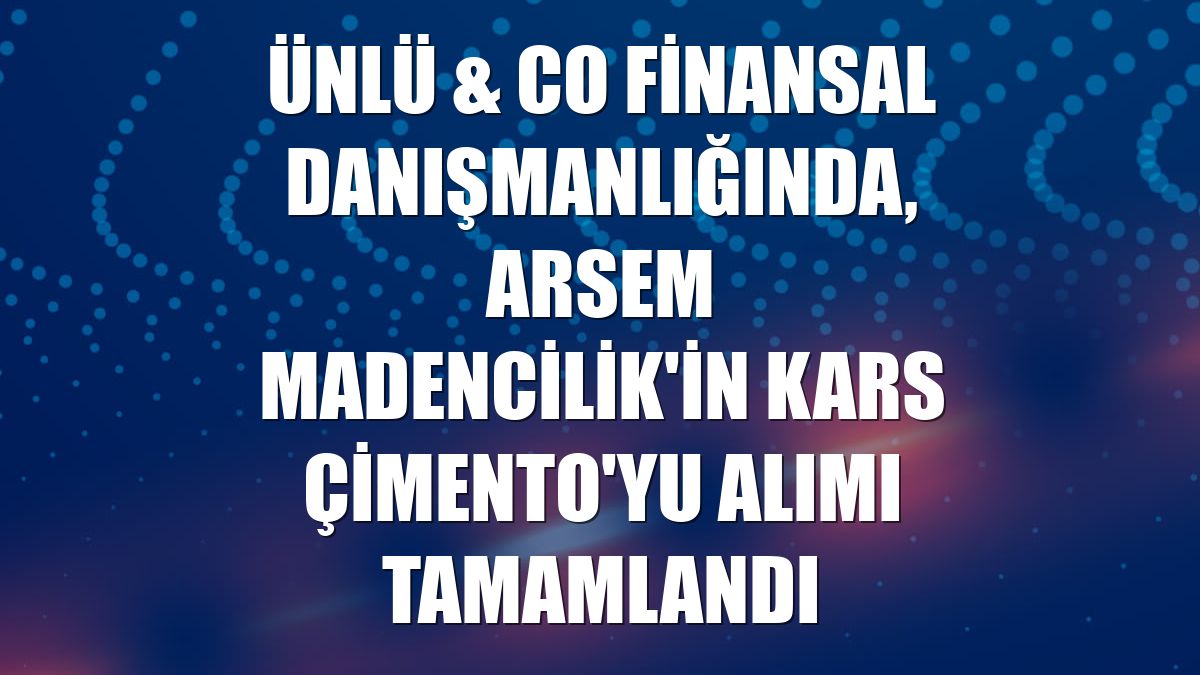 ÜNLÜ & Co finansal danışmanlığında, Arsem Madencilik'in Kars Çimento'yu alımı tamamlandı