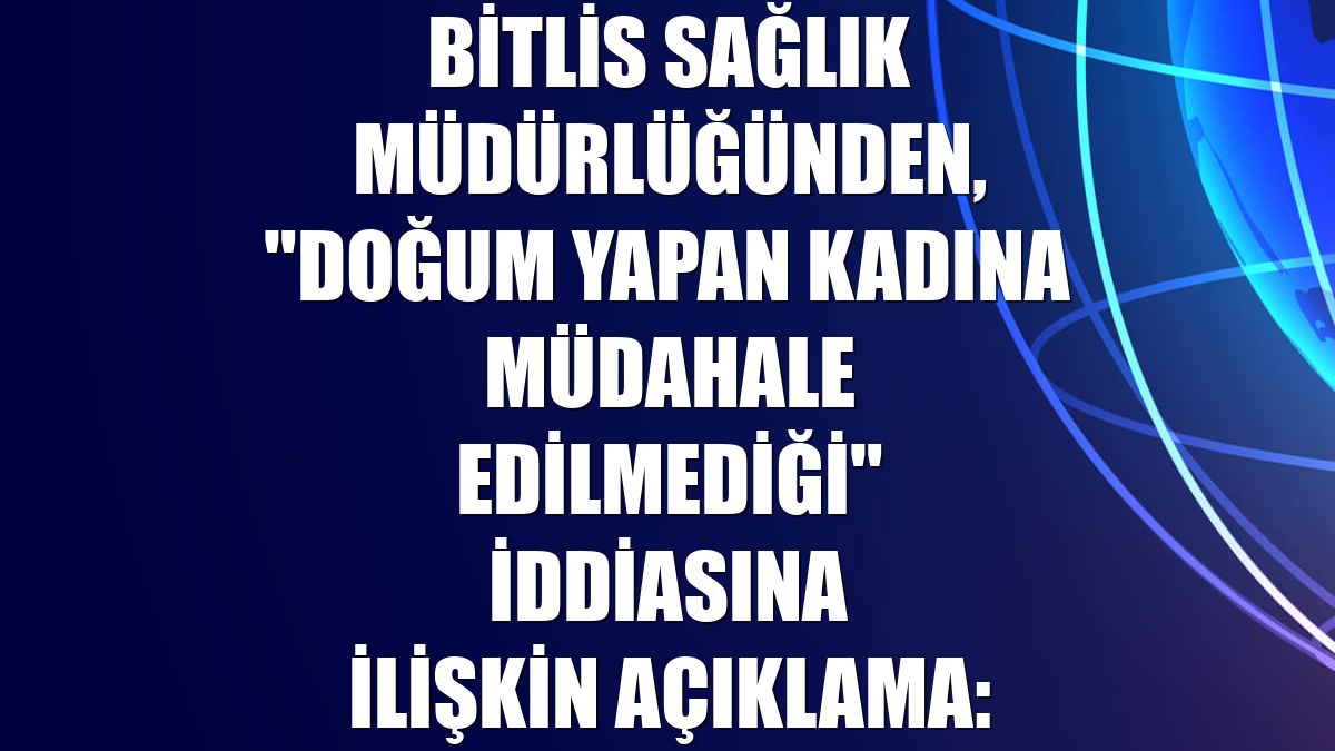 Bitlis Sağlık Müdürlüğünden, "doğum yapan kadına müdahale edilmediği" iddiasına ilişkin açıklama:
