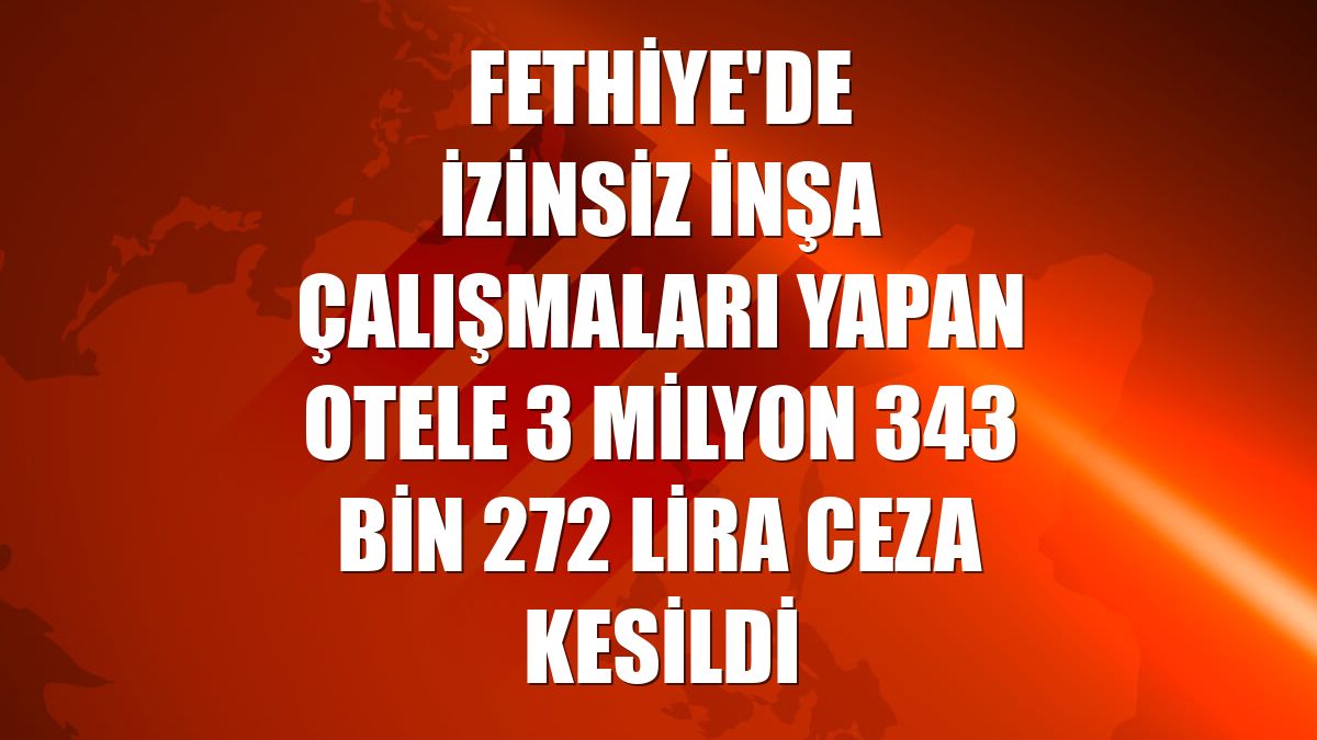 Fethiye'de izinsiz inşa çalışmaları yapan otele 3 milyon 343 bin 272 lira ceza kesildi