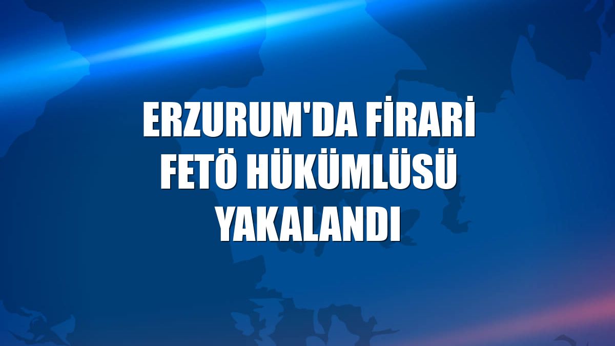 Erzurum'da firari FETÖ hükümlüsü yakalandı