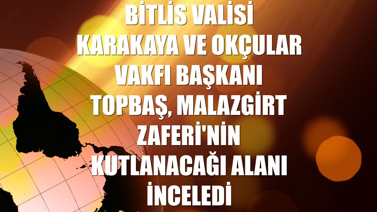Bitlis Valisi Karakaya ve Okçular Vakfı Başkanı Topbaş, Malazgirt Zaferi'nin kutlanacağı alanı inceledi