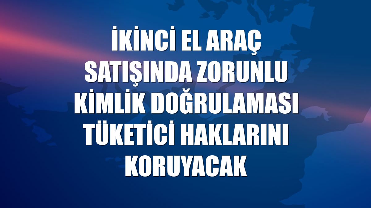 İkinci el araç satışında zorunlu kimlik doğrulaması tüketici haklarını koruyacak