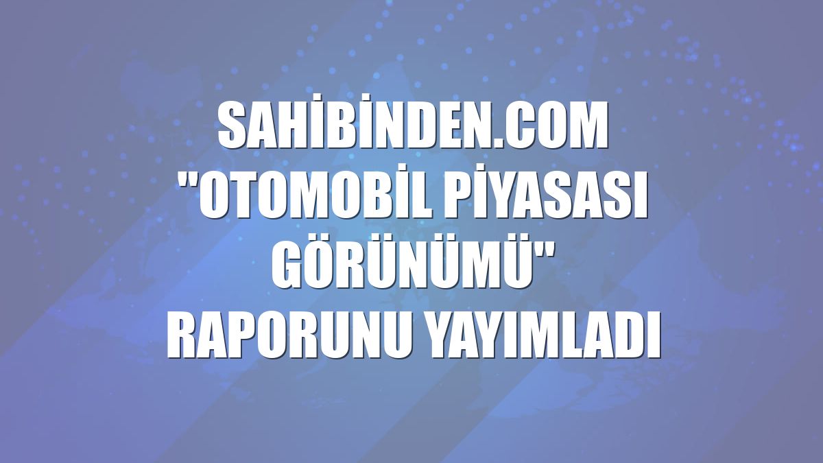 sahibinden.com "Otomobil Piyasası Görünümü" raporunu yayımladı