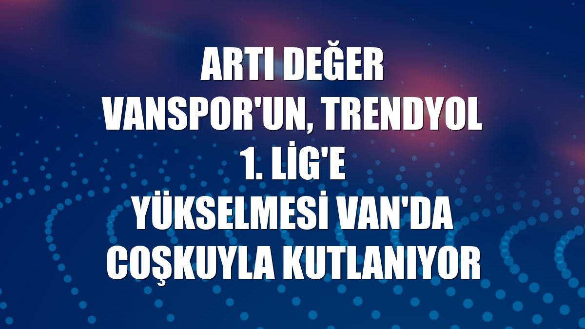 Artı Değer Vanspor'un, Trendyol 1. Lig'e yükselmesi Van'da coşkuyla kutlanıyor