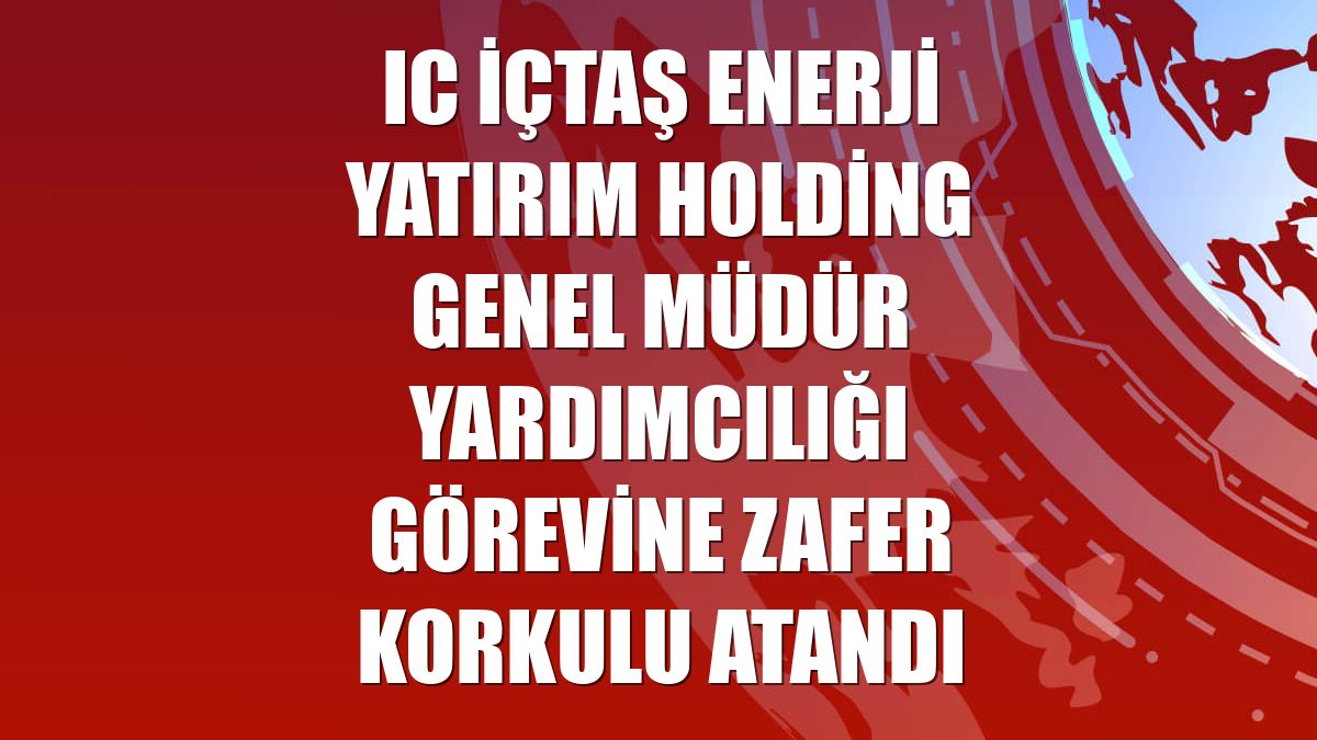 IC İçtaş Enerji Yatırım Holding Genel Müdür Yardımcılığı görevine Zafer Korkulu atandı