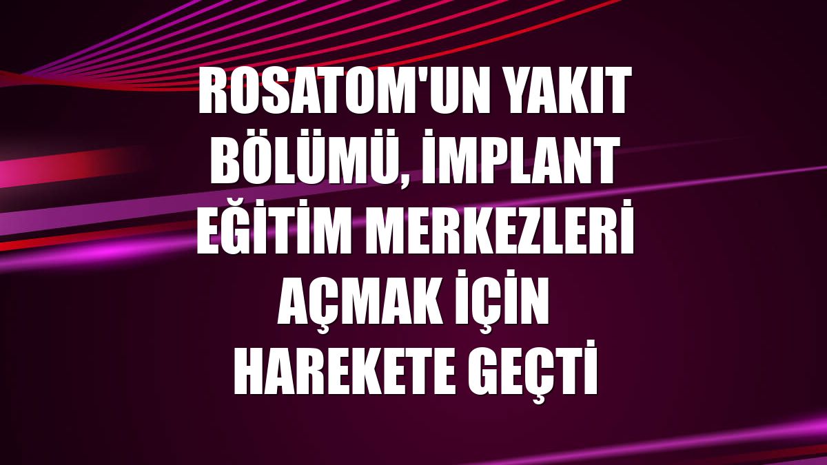 Rosatom'un yakıt bölümü, implant eğitim merkezleri açmak için harekete geçti
