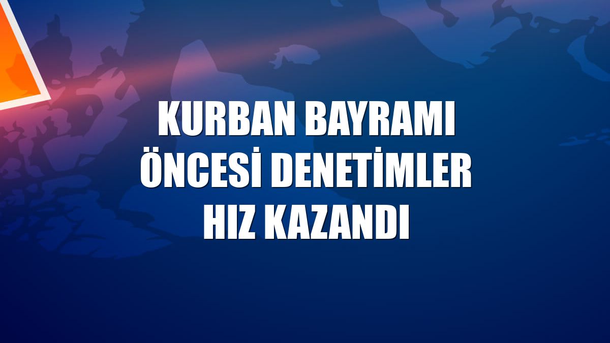 Kurban Bayramı öncesi denetimler hız kazandı