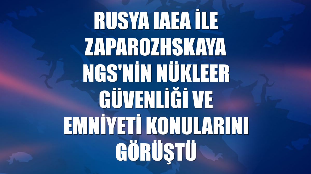 Rusya IAEA ile Zaparozhskaya NGS'nin nükleer güvenliği ve emniyeti konularını görüştü