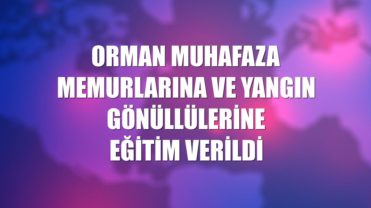 Orman muhafaza memurlarına ve yangın gönüllülerine eğitim verildi