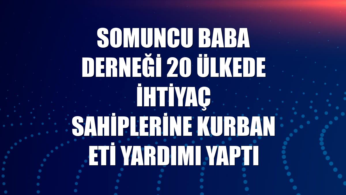Somuncu Baba Derneği 20 ülkede ihtiyaç sahiplerine kurban eti yardımı yaptı