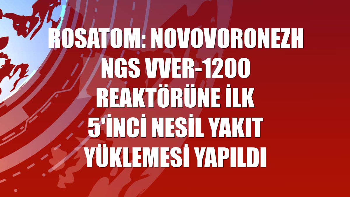 Rosatom: Novovoronezh NGS VVER-1200 reaktörüne ilk 5'inci nesil yakıt yüklemesi yapıldı