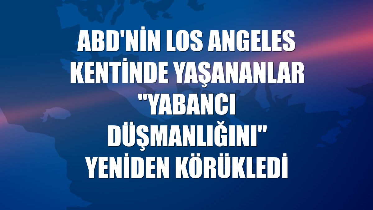 ABD'nin Los Angeles kentinde yaşananlar "yabancı düşmanlığını" yeniden körükledi