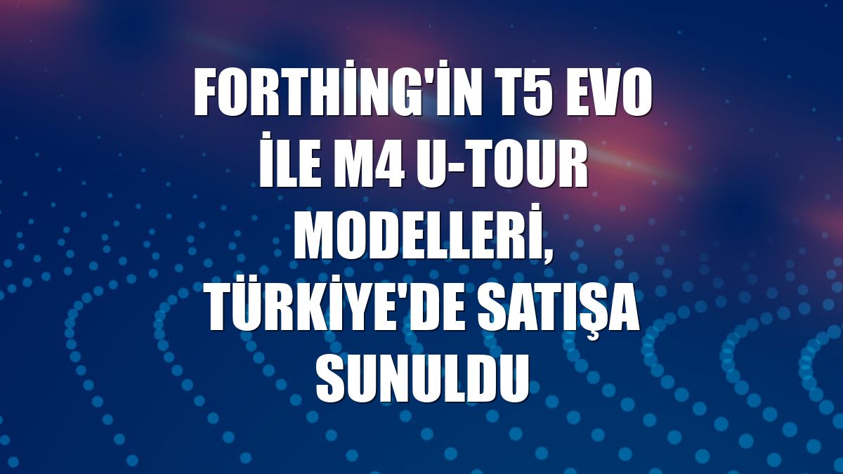 Forthing'in T5 Evo ile M4 U-Tour modelleri, Türkiye'de satışa sunuldu