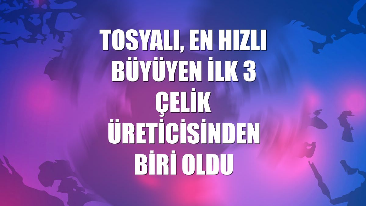 Tosyalı, en hızlı büyüyen ilk 3 çelik üreticisinden biri oldu
