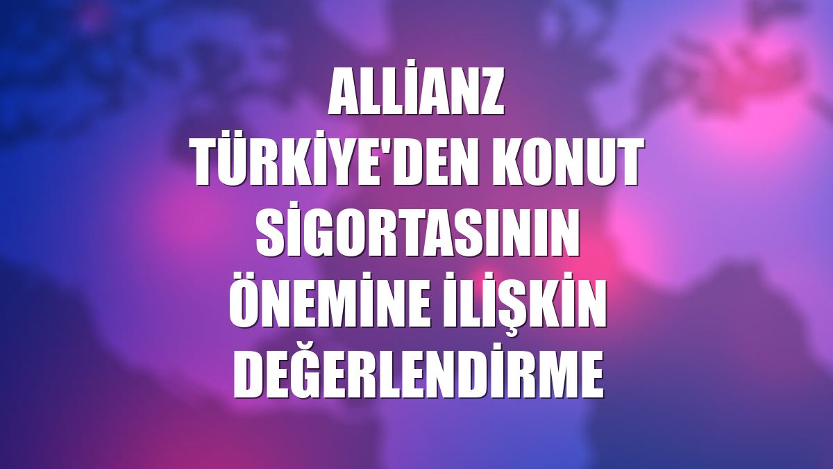 Allianz Türkiye'den konut sigortasının önemine ilişkin değerlendirme