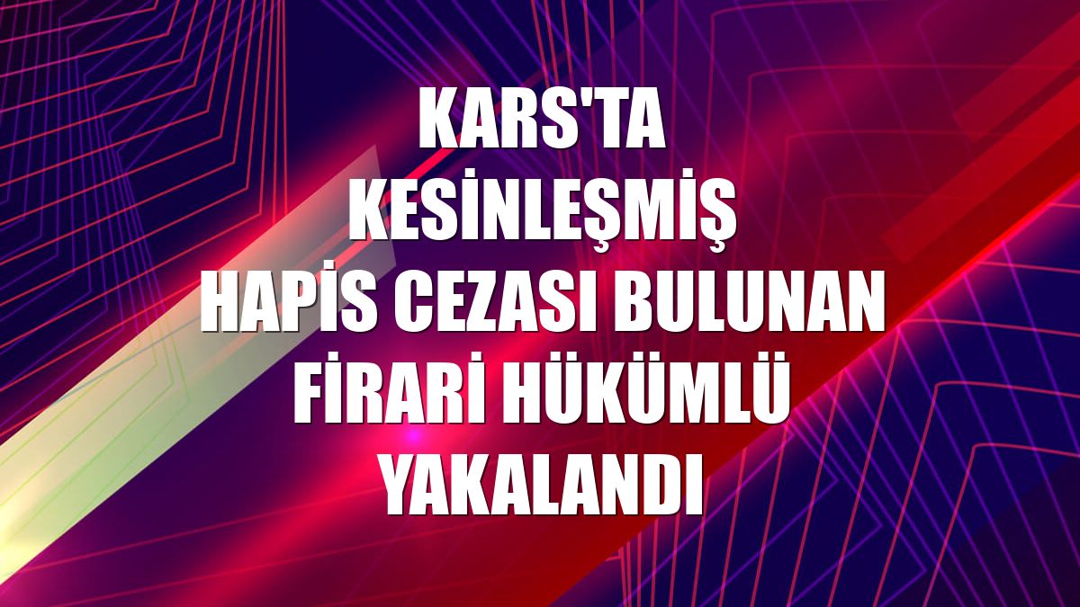 Kars'ta kesinleşmiş hapis cezası bulunan firari hükümlü yakalandı