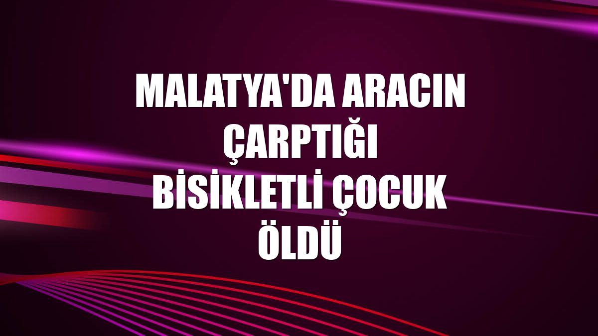 Malatya'da aracın çarptığı bisikletli çocuk öldü