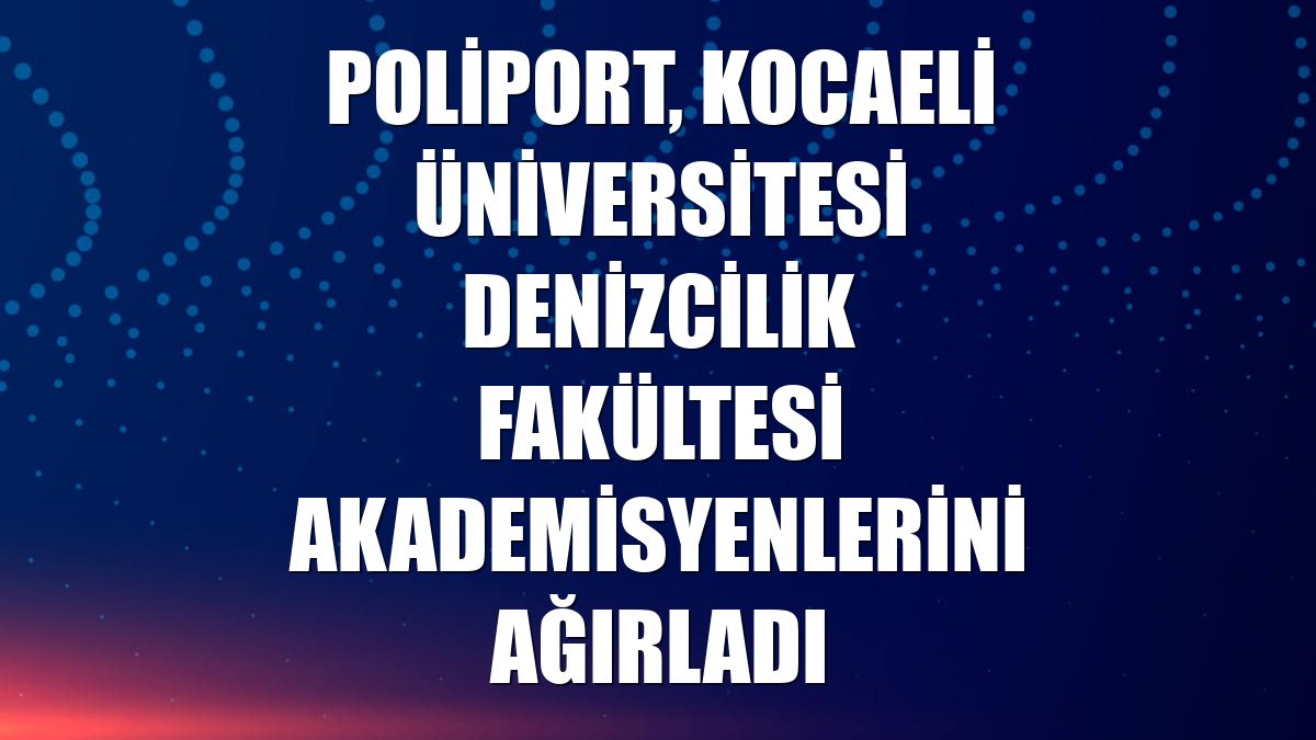Poliport, Kocaeli Üniversitesi Denizcilik Fakültesi akademisyenlerini ağırladı