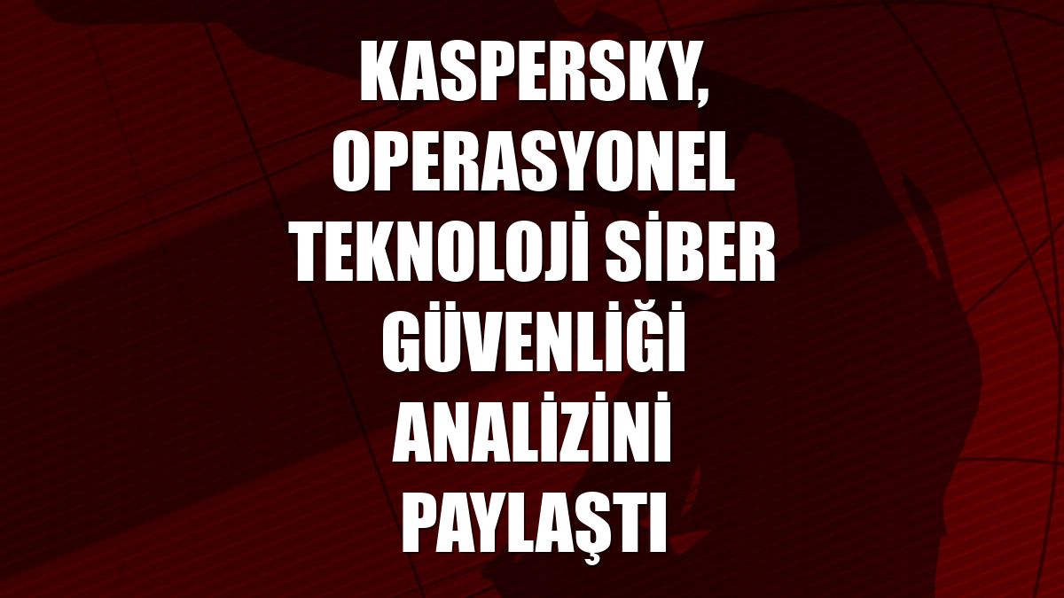 Kaspersky, operasyonel teknoloji siber güvenliği analizini paylaştı