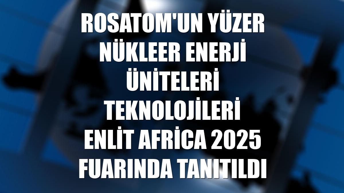 Rosatom'un yüzer nükleer enerji üniteleri teknolojileri Enlit Africa 2025 fuarında tanıtıldı
