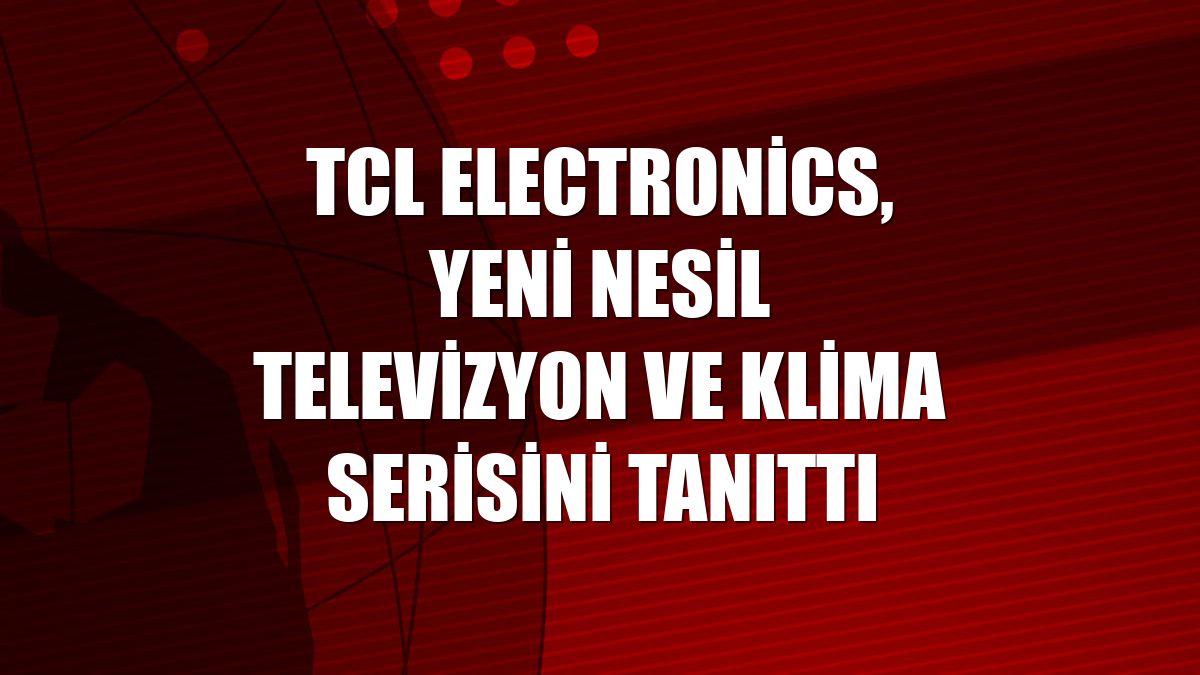 TCL Electronics, yeni nesil televizyon ve klima serisini tanıttı