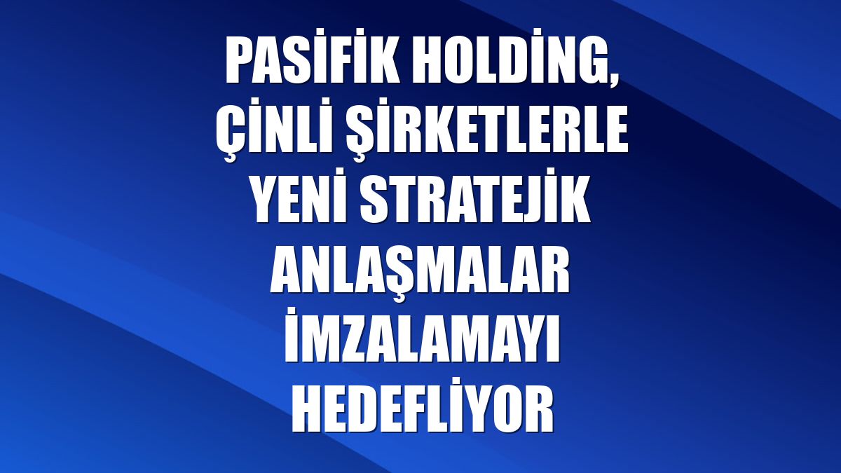 Pasifik Holding, Çinli şirketlerle yeni stratejik anlaşmalar imzalamayı hedefliyor