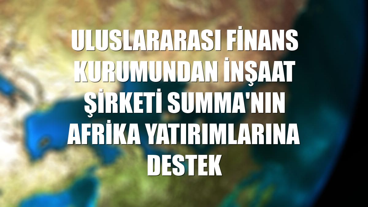 Uluslararası Finans Kurumundan inşaat şirketi Summa'nın Afrika yatırımlarına destek