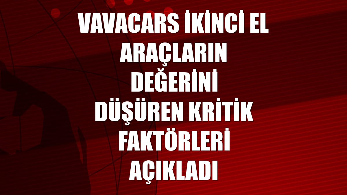 VavaCars ikinci el araçların değerini düşüren kritik faktörleri açıkladı