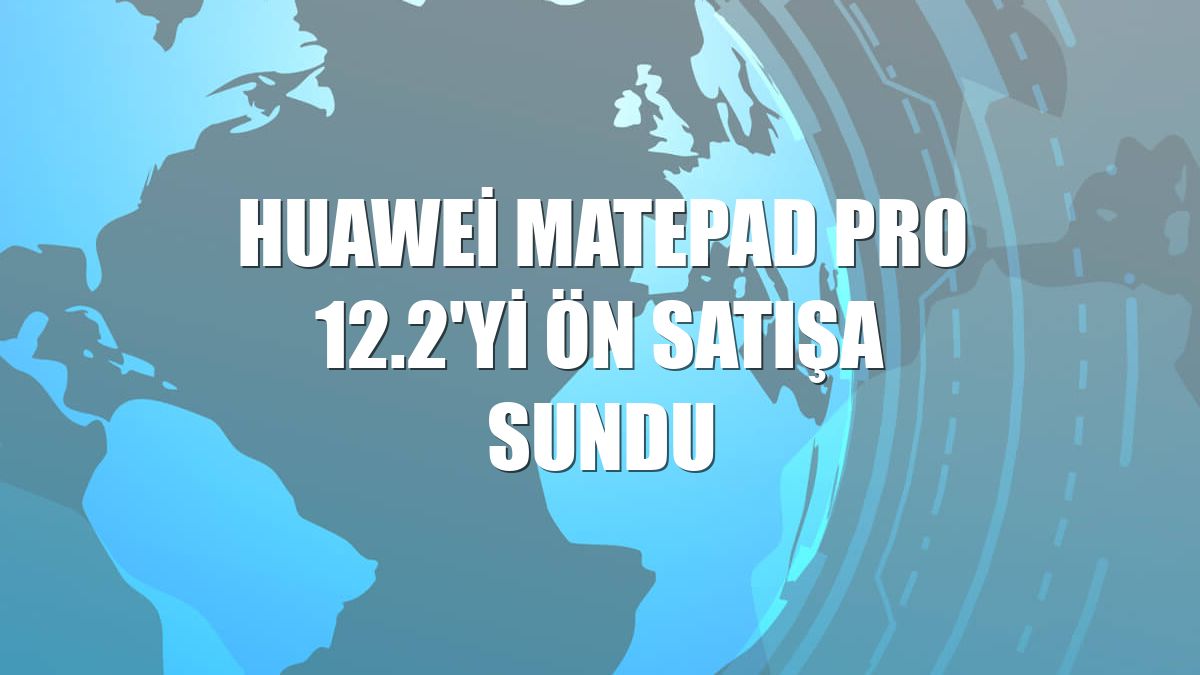 Huawei Matepad Pro 12.2'yi ön satışa sundu