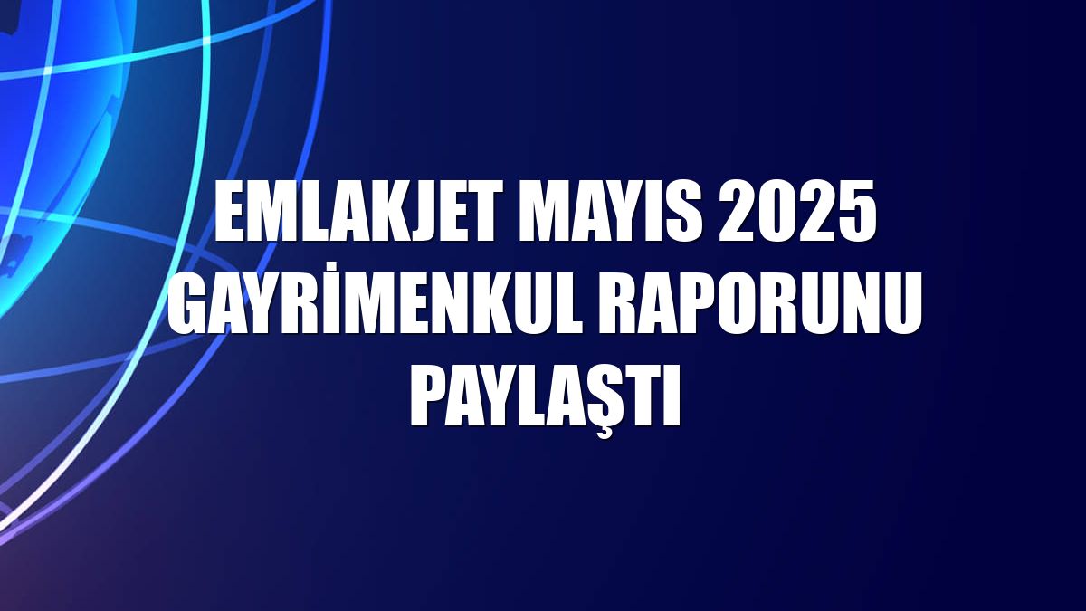 Emlakjet mayıs 2025 gayrimenkul raporunu paylaştı