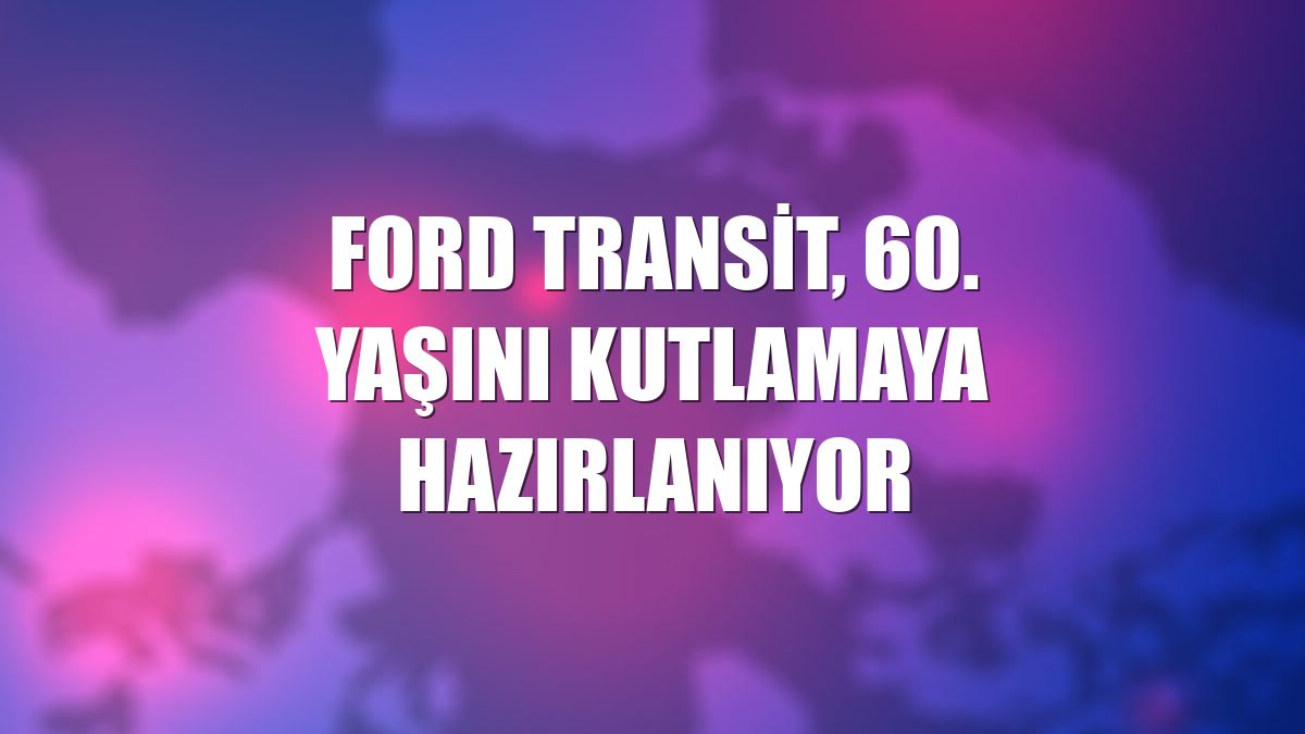 Ford Transit, 60. yaşını kutlamaya hazırlanıyor