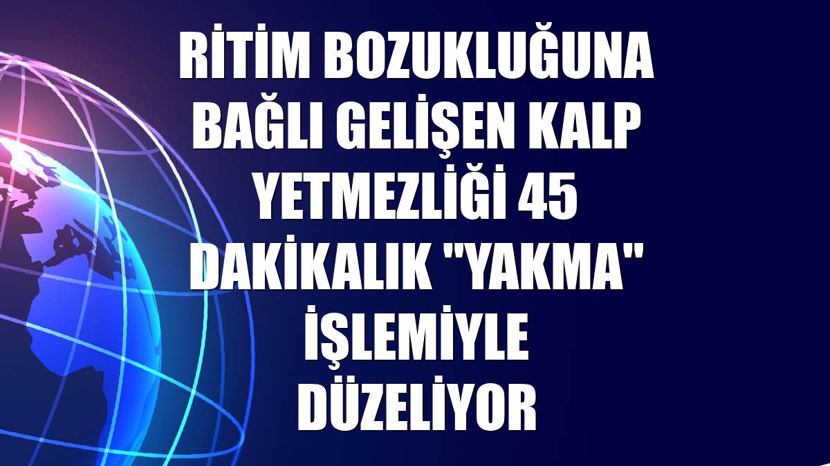 Ritim bozukluğuna bağlı gelişen kalp yetmezliği 45 dakikalık "yakma" işlemiyle düzeliyor