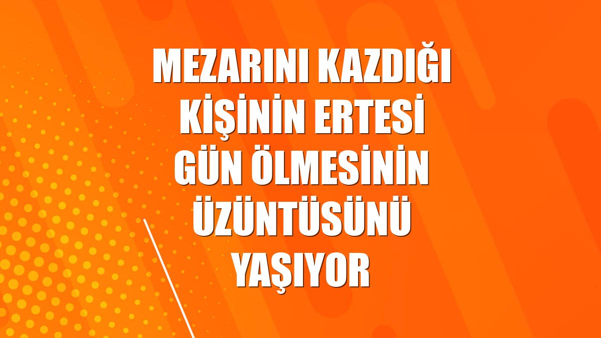 Mezarını kazdığı kişinin ertesi gün ölmesinin üzüntüsünü yaşıyor