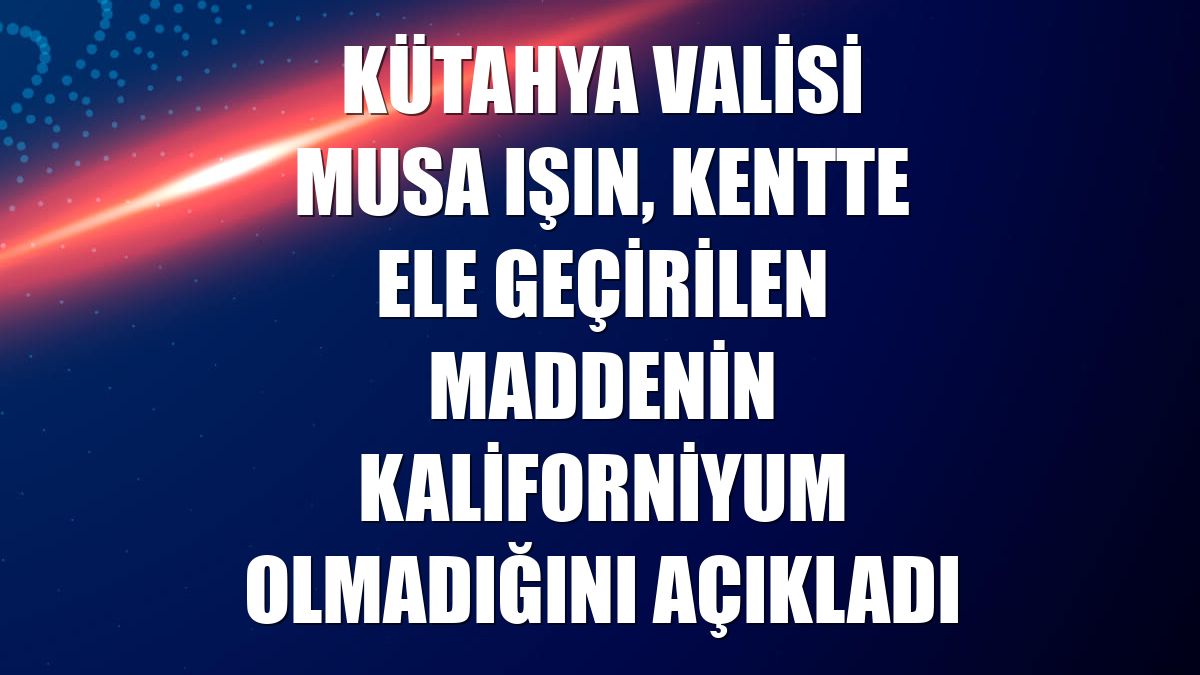 Kütahya Valisi Musa Işın, kentte ele geçirilen maddenin kaliforniyum olmadığını açıkladı