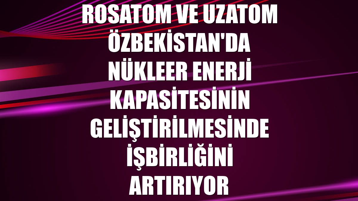 Rosatom ve Uzatom Özbekistan'da nükleer enerji kapasitesinin geliştirilmesinde işbirliğini artırıyor