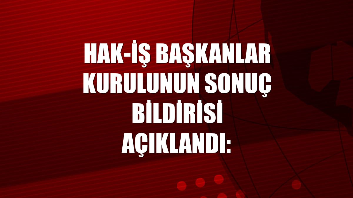 HAK-İŞ Başkanlar Kurulunun sonuç bildirisi açıklandı: