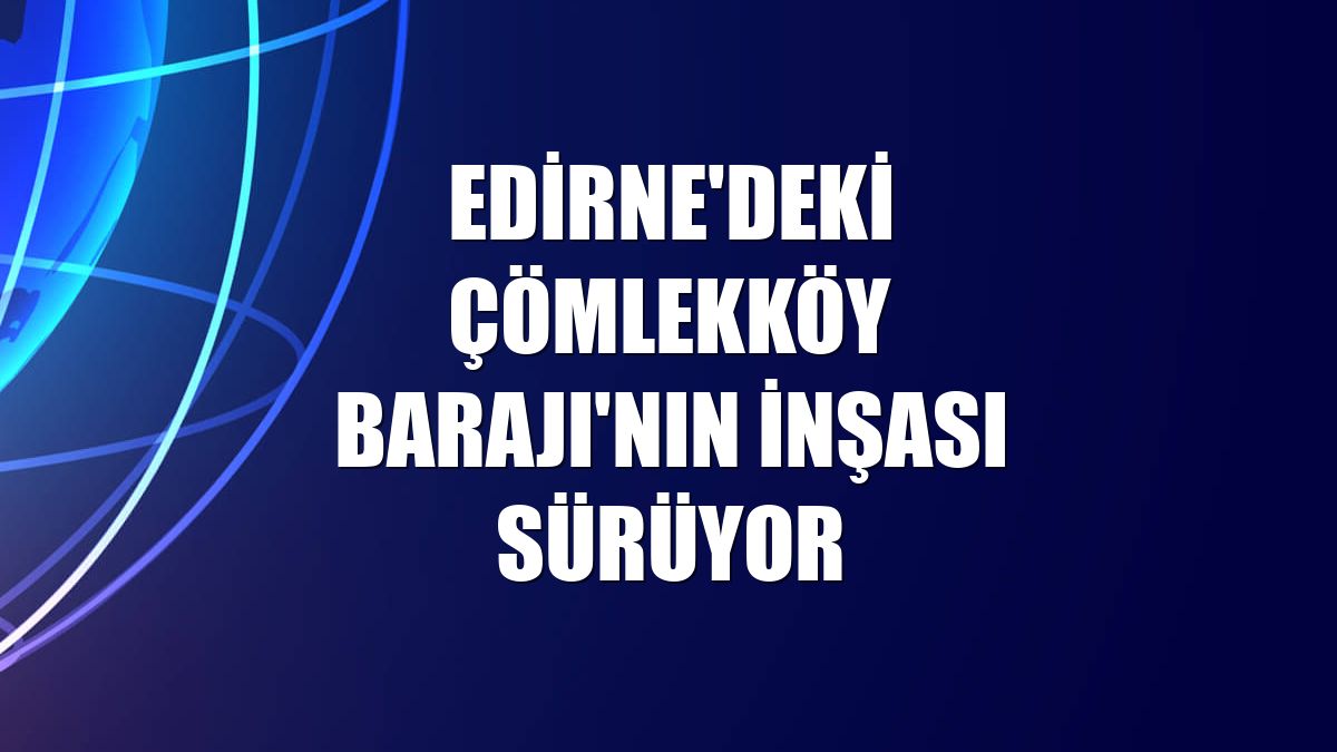 Edirne'deki Çömlekköy Barajı'nın inşası sürüyor