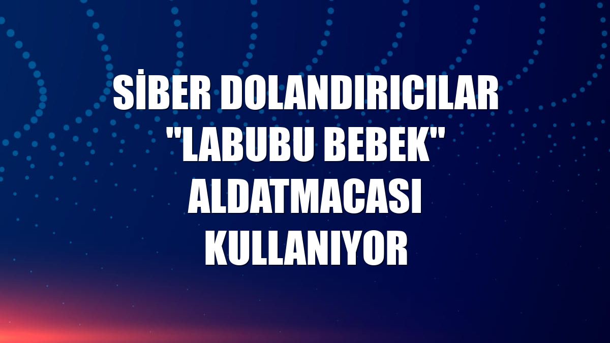 Siber dolandırıcılar "Labubu bebek" aldatmacası kullanıyor