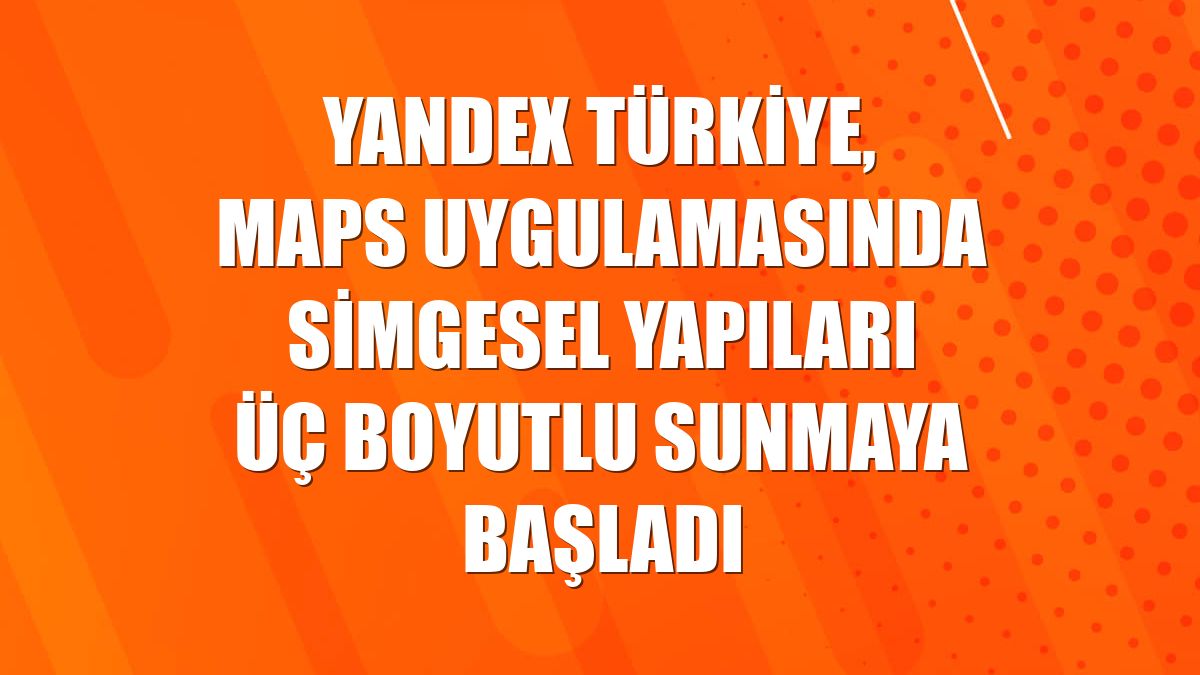Yandex Türkiye, Maps uygulamasında simgesel yapıları üç boyutlu sunmaya başladı