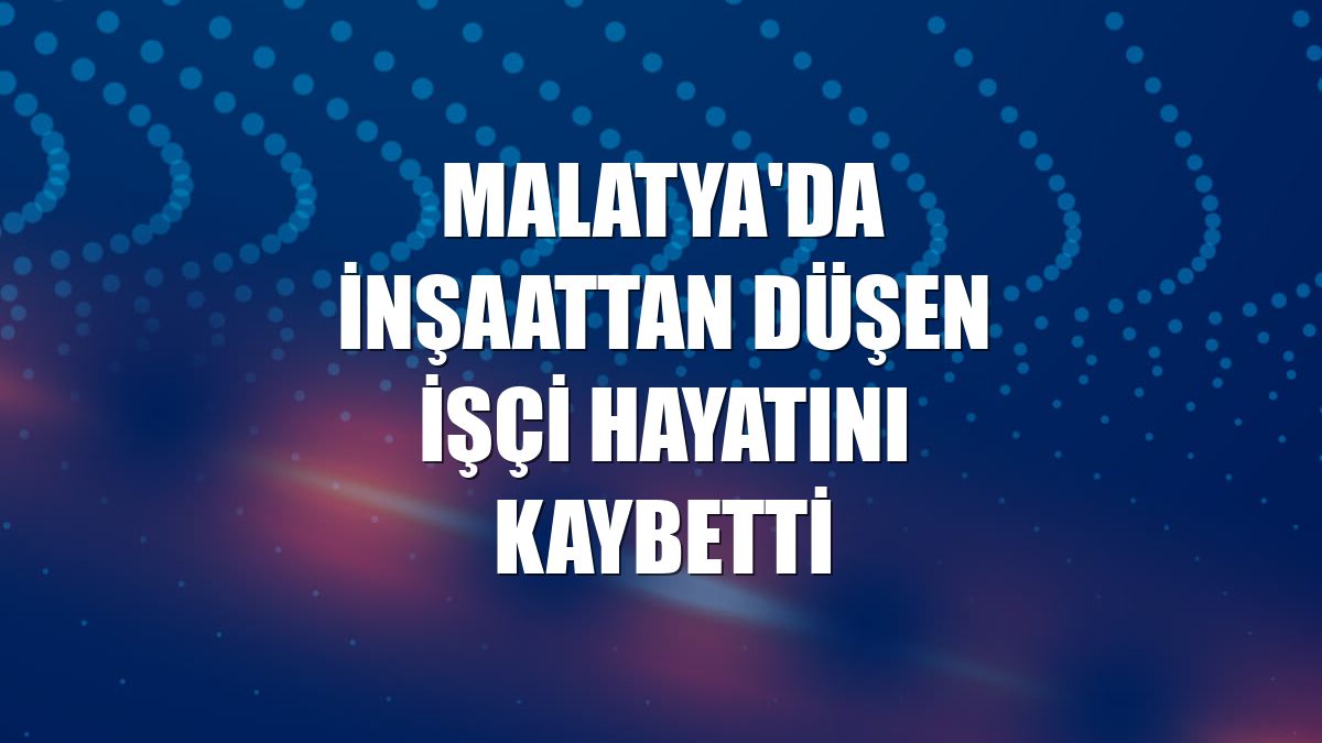 Malatya'da inşaattan düşen işçi hayatını kaybetti