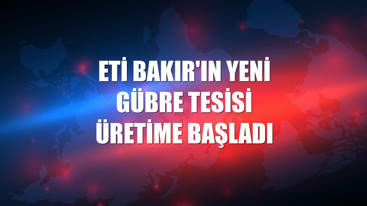 Eti Bakır'ın yeni gübre tesisi üretime başladı