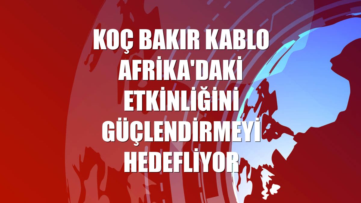 Koç Bakır Kablo Afrika'daki etkinliğini güçlendirmeyi hedefliyor