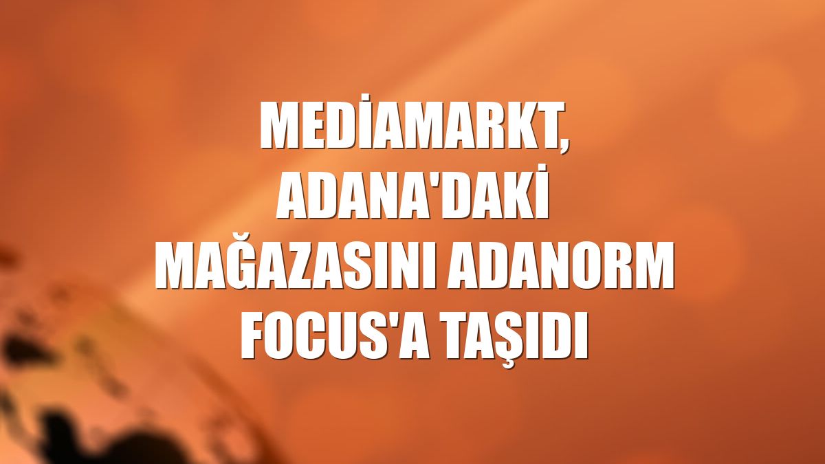 MediaMarkt, Adana'daki mağazasını Adanorm Focus'a taşıdı