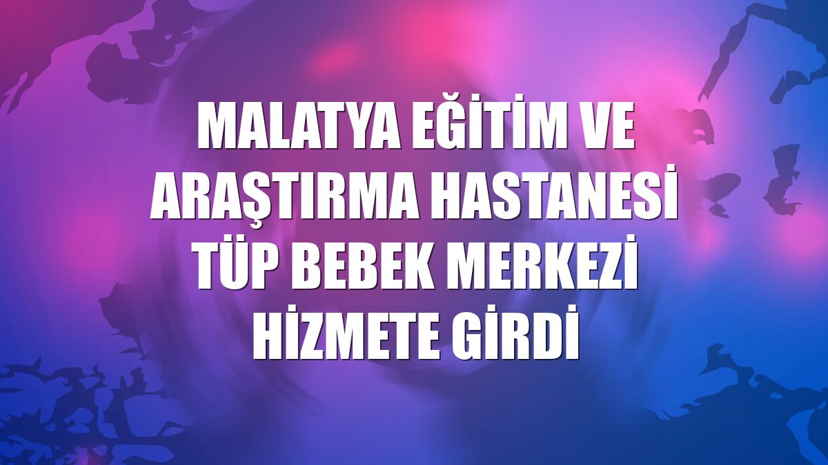 Malatya Eğitim ve Araştırma Hastanesi Tüp Bebek Merkezi hizmete girdi