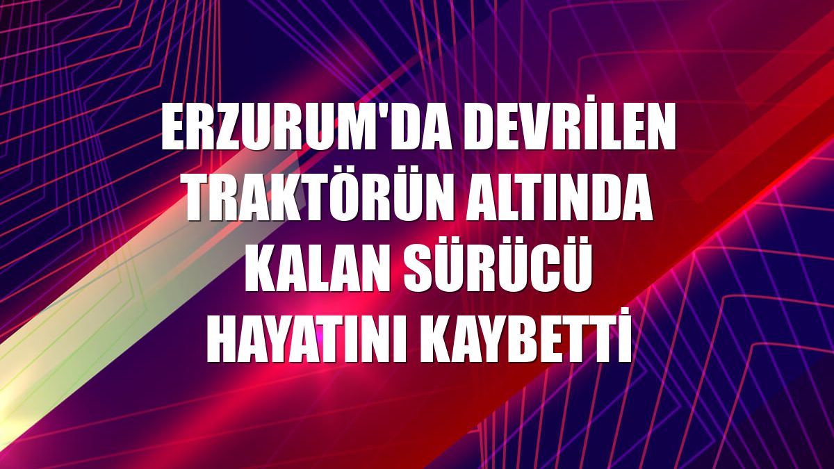 Erzurum'da devrilen traktörün altında kalan sürücü hayatını kaybetti