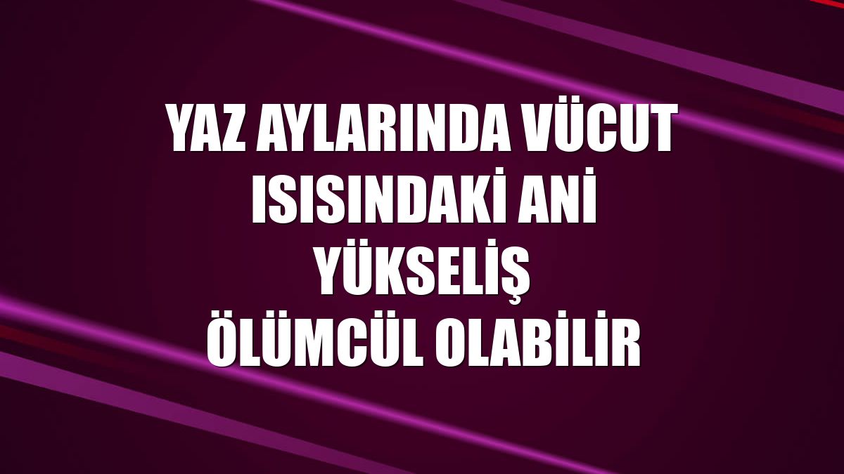 Yaz aylarında vücut ısısındaki ani yükseliş ölümcül olabilir