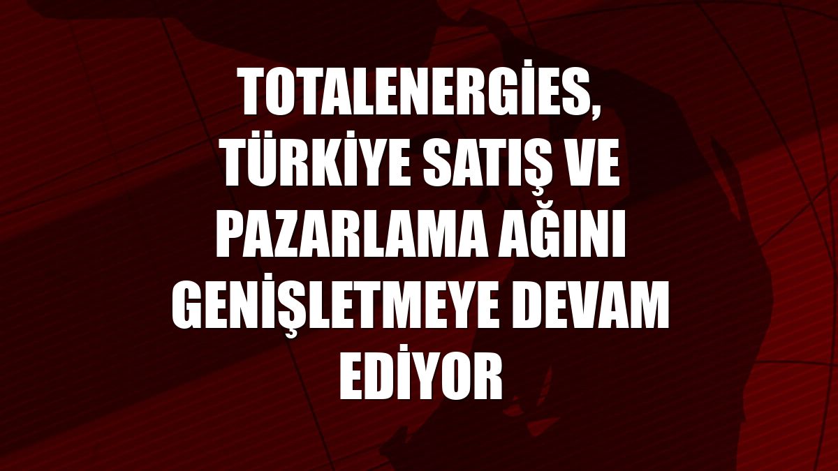 TotalEnergies, Türkiye satış ve pazarlama ağını genişletmeye devam ediyor
