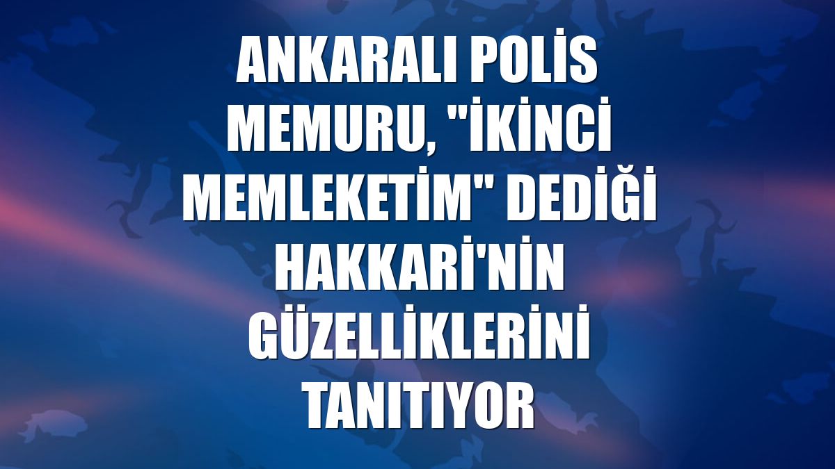 Ankaralı polis memuru, "ikinci memleketim" dediği Hakkari'nin güzelliklerini tanıtıyor