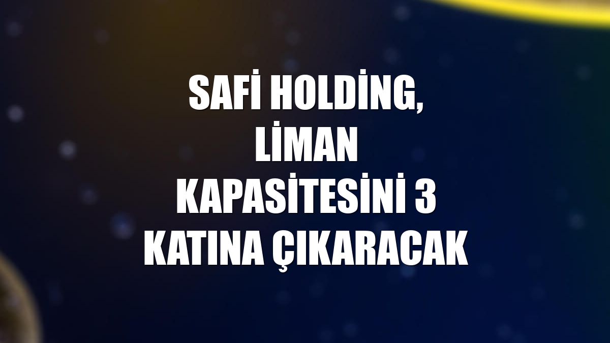 Safi Holding, liman kapasitesini 3 katına çıkaracak